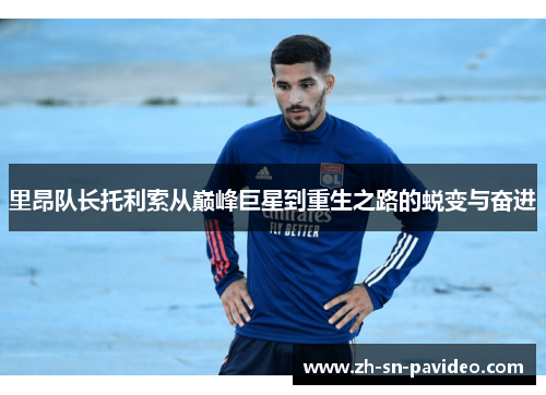 里昂队长托利索从巅峰巨星到重生之路的蜕变与奋进 里昂队长托利索从巅峰巨星到重生之路的蜕变与奋进