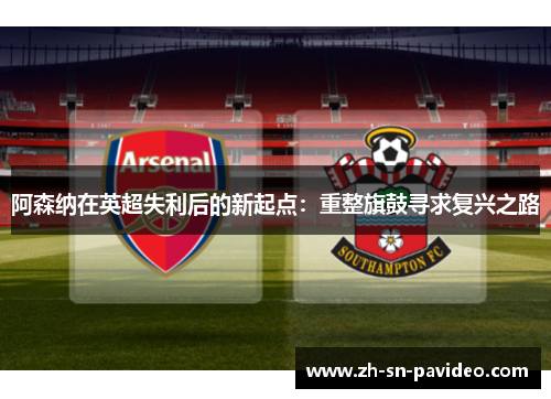 阿森纳在英超失利后的新起点:重整旗鼓寻求复兴之路 阿森纳在英超失利后的新起点:重整旗鼓寻求复兴之路