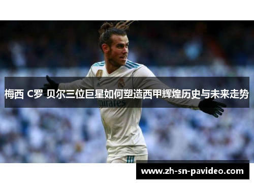 梅西 C罗 贝尔三位巨星如何塑造西甲辉煌历史与未来走势