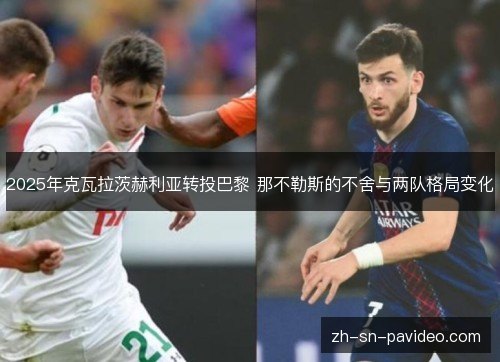 2025年克瓦拉茨赫利亚转投巴黎 那不勒斯的不舍与两队格局变化 2025年克瓦拉茨赫利亚转投巴黎 那不勒斯的不舍与两队格局变化